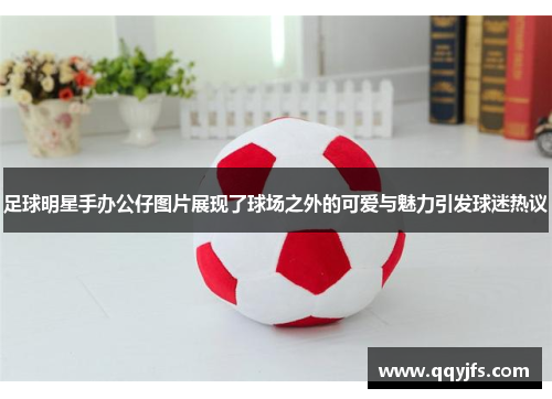 足球明星手办公仔图片展现了球场之外的可爱与魅力引发球迷热议