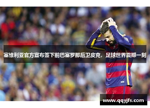 塞维利亚官方宣布签下前巴塞罗那后卫皮克，足球世界震撼一刻