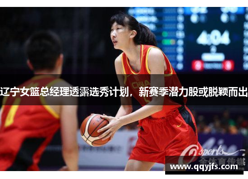 辽宁女篮总经理透露选秀计划，新赛季潜力股或脱颖而出